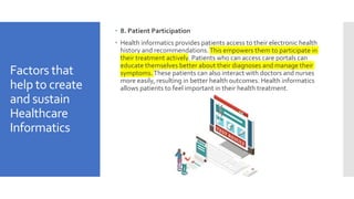 Factors that
help to create
and sustain
Healthcare
Informatics
 8. Patient Participation
 Health informatics provides patients access to their electronic health
history and recommendations.This empowers them to participate in
their treatment actively. Patients who can access care portals can
educate themselves better about their diagnoses and manage their
symptoms.These patients can also interact with doctors and nurses
more easily, resulting in better health outcomes. Health informatics
allows patients to feel important in their health treatment.
 