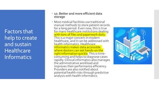 Factors that
help to create
and sustain
Healthcare
Informatics
 10. Better and more efficient data
storage
 Most medical facilities use traditional
manual methods to store patient records
for a long period. Even now, this is true
for many healthcare institutions dealing
with tons of files and paperwork daily.
This is a major concern in modern
healthcare, and it can be addressed with
health informatics. Healthcare
informatics makes data accessible,
where doctors can get hands-on the
right information quickly.This is time-
consuming and helps to diagnose cases
rapidly.Clinical informatics also manages
the administrative workload and
improves their performance efficiency.
Providers are also notified about
potential health risks through predictive
analysis with health informatics.
 