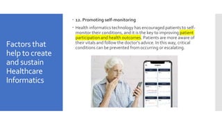 Factors that
help to create
and sustain
Healthcare
Informatics
 12. Promoting self-monitoring
 Health informatics technology has encouraged patients to self-
monitor their conditions, and it is the key to improving patient
participation and health outcomes. Patients are more aware of
their vitals and follow the doctor’s advice. In this way, critical
conditions can be prevented from occurring or escalating.
 