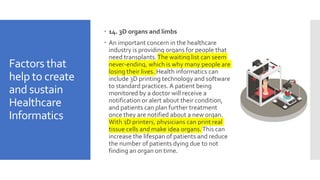 Factors that
help to create
and sustain
Healthcare
Informatics
 14. 3D organs and limbs
 An important concern in the healthcare
industry is providing organs for people that
need transplants.The waiting list can seem
never-ending, which is why many people are
losing their lives. Health informatics can
include 3D printing technology and software
to standard practices. A patient being
monitored by a doctor will receive a
notification or alert about their condition,
and patients can plan further treatment
once they are notified about a new organ.
With 3D printers, physicians can print real
tissue cells and make idea organs.This can
increase the lifespan of patients and reduce
the number of patients dying due to not
finding an organ on time.
 