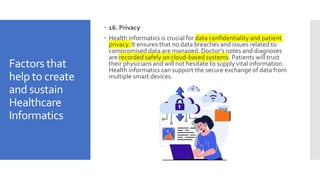 Factors that
help to create
and sustain
Healthcare
Informatics
 16. Privacy
 Health informatics is crucial for data confidentiality and patient
privacy. It ensures that no data breaches and issues related to
compromised data are managed. Doctor’s notes and diagnoses
are recorded safely on cloud-based systems. Patients will trust
their physicians and will not hesitate to supply vital information.
Health informatics can support the secure exchange of data from
multiple smart devices.
 