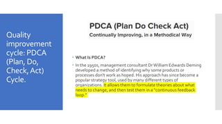 Quality
improvement
cycle: PDCA
(Plan, Do,
Check,Act)
Cycle.
 What Is PDCA?
 In the 1950s, management consultant DrWilliam Edwards Deming
developed a method of identifying why some products or
processes don't work as hoped. His approach has since become a
popular strategy tool, used by many different types of
organizations. It allows them to formulate theories about what
needs to change, and then test them in a "continuous feedback
loop."
 