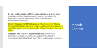 Module
Content
 Design and Evaluation of Information Systems and Services:
principles of designing information systems, strategies for
Information system evaluation, Information Systems
Effectiveness Measures.
 Quality Improvement Strategies: quality improvement tools,
factors that help to create and sustain Healthcare Informatics as a
new field. quality improvement cycle: PDCA (Plan, Do, Check,Act)
Cycle.
 Protocols and Evidence based Healthcare: information
technology tools to support best practices in health care,
information technology tools that inform and empower patients.
 
