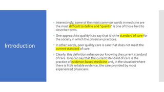 Introduction
 Interestingly, some of the most common words in medicine are
the most difficult to define and “quality” is one of those hard to
describe terms.
 One approach to quality is to say that it is the standard of care for
the society in which the physician practices.
 In other words, poor quality care is care that does not meet the
current standard of care.
 Clearly, this definition relies on our knowing the current standard
of care. One can say that the current standard of care is the
practice of evidence-based medicine and, in the situation where
there is little reliable evidence, the care provided by most
experienced physicians.
 