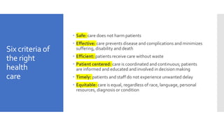 Six criteria of
the right
health
care
 Safe: care does not harm patients
 Effective: care prevents disease and complications and minimizes
suffering, disability and death
 Efficient: patients receive care without waste
 Patient centered: care is coordinated and continuous; patients
are informed and educated and involved in decision making
 Timely: patients and staff do not experience unwanted delay
 Equitable: care is equal, regardless of race, language, personal
resources, diagnosis or condition
 