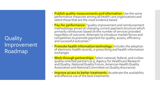 Quality
Improvement
Roadmap
 Publish quality measurements and information: Use the same
performance measures among all health care organizations and
select those that are the most evidence based
 Pay-for-performance: “quality improvement and reimbursement
methodology aimed at changing current payment structure which
primarily reimburses based on the number of services provided
regardless of outcome. Attempts to introduce market forces and
competition to promote payment for quality, access, efficiency
and successful outcomes.”
 Promote health information technology: Includes the adoption
of electronic health records, e-prescribing and health information
exchanges
 Work through partnerships: Select national, federal, and civilian
quality-oriented partners (e.g. Agency for Healthcare Research
and Quality, NationalQuality Forum, American Health Quality
Association and NationalCommittee on Quality Assurance)
 Improve access to better treatments: Accelerate the availability
and effective use of the best treatments
 