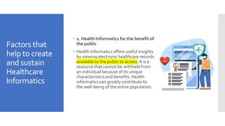 Factors that
help to create
and sustain
Healthcare
Informatics
 1. Health Informatics for the benefit of
the public
 Health Informatics offers useful insights
by viewing electronic healthcare records
available to the public to access. It is a
resource that cannot be withheld from
an individual because of its unique
characteristics and benefits. Health
informatics can greatly contribute to
the well-being of the entire population.
 