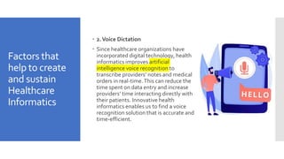 Factors that
help to create
and sustain
Healthcare
Informatics
 2.Voice Dictation
 Since healthcare organizations have
incorporated digital technology, health
informatics improves artificial
intelligence voice recognition to
transcribe providers’ notes and medical
orders in real-time.This can reduce the
time spent on data entry and increase
providers’ time interacting directly with
their patients. Innovative health
informatics enables us to find a voice
recognition solution that is accurate and
time-efficient.
 