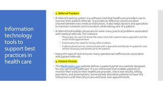 Information
technology
tools to
support best
practices in
health care
 2. ReferralTrackers
 A referral tracking system is a software tool that healthcare providers use to
monitor their patient referrals. It provides an effective communication
channel between two medical institutions. It also helps doctors and specialists
to maintain constant communication while taking care of a patient.
 A referral tool enables physicians to solve many practical problems associated
with medical referrals. For instance:
 Physicians can use it to know the exact time their patient sees a specialist and the
result of the appointment
 It eliminates the need for faxing referral letters
 It allows physicians to communicate with a specialist and decide if a patient’s visit
will be necessary and beneficial to the patient
 Using this type of tool removes many operational inefficiencies associated
with patient referrals.
 3. Patient Portals
 The Medlineplus.gov website defines a patient portal as a website designed
for your personal healthcare. It is an online tool that enables patients to
monitor their visits to their healthcare provider, check test results, billing,
payments, and prescriptions. Some portals also allow patients to have live
interactions with their physicians and book new appointments.
 