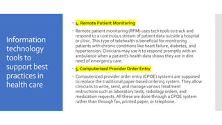 Information
technology
tools to
support best
practices in
health care
 4. Remote Patient Monitoring
 Remote patient monitoring (RPM) uses tech tools to track and
respond to a continuous stream of patient data outside a hospital
or clinic.This type of telehealth is beneficial for monitoring
patients with chronic conditions like heart failure, diabetes, and
hypertension. Clinicians may use it to respond promptly with an
ambulance when a patient’s health data shows they are in dire
need of emergency care.
 5. Computerized Provider Order Entry
 Computerized provider order entry (CPOE) systems are supposed
to replace the traditional paper-based ordering system.They allow
clinicians to write, send, and manage various treatment
instructions such as laboratory tests, radiology orders, and
medication requests. All these are done through a CPOE system
rather than through fax, printed paper, or telephone.
 