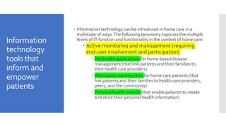Information
technology
tools that
inform and
empower
patients
 Information technology can be introduced in home care in a
multitude of ways.The following taxonomy captures the multiple
levels of IT function and functionality in the context of home care:
 Active monitoring and management (requiring
end-user involvement and participation)
 Telehealth applications for home-based disease
management (that link patients and their families to
their health care providers)
 Web-based communities for home care patients (that
link patients and their families to health care providers,
peers, and the community)
 Personal health records (that enable patients to create
and store their personal health information)
 
