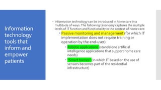 Information
technology
tools that
inform and
empower
patients
 Information technology can be introduced in home care in a
multitude of ways.The following taxonomy captures the multiple
levels of IT function and functionality in the context of home care:
 Passive monitoring and management (for which IT
implementation does not require training or
operation by the end-user)
 Robotic applications (standalone artificial
intelligence applications that support home care
needs)
 “Smart homes” (in which IT based on the use of
sensors becomes part of the residential
infrastructure)
 