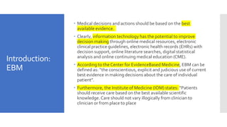 Introduction:
EBM
 Medical decisions and actions should be based on the best
available evidence.
 Clearly, information technology has the potential to improve
decision making through online medical resources, electronic
clinical practice guidelines, electronic health records (EHRs) with
decision support, online literature searches, digital statistical
analysis and online continuing medical education (CME).
 According to the Center for EvidenceBased Medicine, EBM can be
defined as: “the conscientious, explicit and judicious use of current
best evidence in making decisions about the care of individual
patient”.
 Furthermore, the Institute of Medicine (IOM) states: “Patients
should receive care based on the best available scientific
knowledge. Care should not vary illogically from clinician to
clinician or from place to place
 