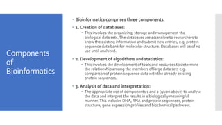 Components
of
Bioinformatics
 Bioinformatics comprises three components:
 1. Creation of databases:
 This involves the organizing, storage and management the
biological data sets.The databases are accessible to researchers to
know the existing information and submit new entries, e.g. protein
sequence data bank for molecular structure. Databases will be of no
use until analyzed.
 2. Development of algorithms and statistics:
 This involves the development of tools and resources to determine
the relationship among the members of large data sets e.g.
comparison of protein sequence data with the already existing
protein sequences.
 3. Analysis of data and interpretation:
 The appropriate use of components 1 and 2 (given above) to analyse
the data and interpret the results in a biologically meaningful
manner.This includes DNA, RNA and protein sequences, protein
structure, gene expression profiles and biochemical pathways.
 