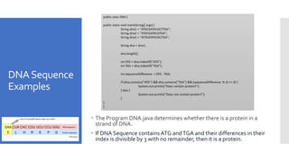 DNASequence
Examples
 The Program DNA.java determines whether there is a protein in a
strand of DNA.
 If DNA Sequence containsATG andTGA and their differences in their
index is divisible by 3 with no remainder, then it is a protein.
 