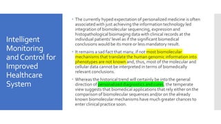 Intelligent
Monitoring
andControl for
Improved
Healthcare
System
 The currently hyped expectation of personalized medicine is often
associated with just achieving the information technology led
integration of biomolecular sequencing, expression and
histopathological bioimaging data with clinical records at the
individual patients’ level as if the significant biomedical
conclusions would be its more or less mandatory result.
 It remains a sad fact that many, if not most biomolecular
mechanisms that translate the human genomic information into
phenotypes are not known and, thus, most of the molecular and
cellular data cannot be interpreted in terms of biomedically
relevant conclusions.
 Whereas the historical trend will certainly be into the general
direction of personalized diagnostics and cures, the temperate
view suggests that biomedical applications that rely either on the
comparison of biomolecular sequences and/or on the already
known biomolecular mechanisms have much greater chances to
enter clinical practice soon.
 