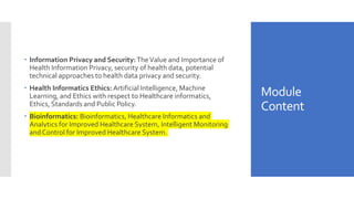 Module
Content
 Information Privacy and Security:TheValue and Importance of
Health Information Privacy, security of health data, potential
technical approaches to health data privacy and security.
 Health Informatics Ethics: Artificial Intelligence, Machine
Learning, and Ethics with respect to Healthcare informatics,
Ethics, Standards and Public Policy.
 Bioinformatics: Bioinformatics, Healthcare Informatics and
Analytics for Improved Healthcare System, Intelligent Monitoring
and Control for Improved Healthcare System.
 