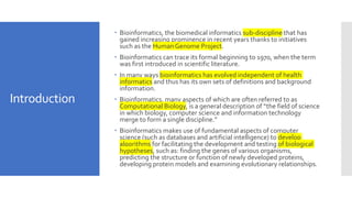 Introduction
 Bioinformatics, the biomedical informatics sub-discipline that has
gained increasing prominence in recent years thanks to initiatives
such as the Human Genome Project.
 Bioinformatics can trace its formal beginning to 1970, when the term
was first introduced in scientific literature.
 In many ways bioinformatics has evolved independent of health
informatics and thus has its own sets of definitions and background
information.
 Bioinformatics, many aspects of which are often referred to as
Computational Biology, is a general description of “the field of science
in which biology, computer science and information technology
merge to form a single discipline.”
 Bioinformatics makes use of fundamental aspects of computer
science (such as databases and artificial intelligence) to develop
algorithms for facilitating the development and testing of biological
hypotheses, such as: finding the genes of various organisms,
predicting the structure or function of newly developed proteins,
developing protein models and examining evolutionary relationships.
 