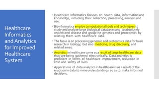 Healthcare
Informatics
andAnalytics
for Improved
Healthcare
System
 Healthcare Informatics focuses on health data, information and
knowledge, including their collection, processing, analysis and
use.
 Bioinformatics employ computational tools and techniques to
study and analyze large biological databases and to absolutely
understand disease and grasp the genetics and proteomics by
relating them with healthcare data.
 The focus is on processing genomic and proteomics data for basic
research in biology, but also medicine, drug discovery, and
related areas.
 Analytics in healthcare came as a result of large healthcare data
that are being gathered electronically. Data analytics is
proficient in terms of healthcare improvement, reduction in
cost and safety of lives.
 Applications of data analytics in healthcare is as a result of the
eruption in data to mine understandings so as to make informed
decisions.
 
