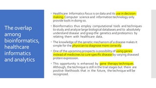 The overlap
among
bioinformatics,
healthcare
informatics
and analytics
 Healthcare Informatics focus is on data and its use in decision-
making. Computer science and information technology only
provide tools in doing so.
 Bioinformatics thus employ computational tools and techniques
to study and analyze large biological databases and to absolutely
understand disease and grasp the genetics and proteomics by
relating them with healthcare data.
 The knowledge of the genetic mechanism of a disease makes it
simple for the physician to diagnose more correctly.
 One of the upcoming prospects is possibility of using genes
instead of medicines to cure specific disease by varying diseased
protein expression.
 This opportunity is enhanced by gene therapy techniques.
Although, the technique is still in the trial stages but there are
positive likelihoods that in the future, the technique will be
recognized.
 
