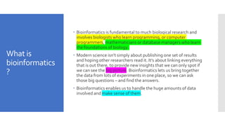 What is
bioinformatics
?
 Bioinformatics is fundamental to much biological research and
involves biologists who learn programming, or computer
programmers, mathematicians or database managers who learn
the foundations of biology.
 Modern science isn’t simply about publishing one set of results
and hoping other researchers read it. It’s about linking everything
that is out there, to provide new insights that we can only spot if
we can see the big picture. Bioinformatics lets us bring together
the data from lots of experiments in one place, so we can ask
those big questions – and find the answers.
 Bioinformatics enables us to handle the huge amounts of data
involved and make sense of them.
 