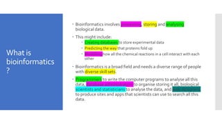 What is
bioinformatics
?
 Bioinformatics involves processing, storing and analysing
biological data.
 This might include:
 Creating databases to store experimental data
 Predicting the way that proteins fold up
 Modelling how all the chemical reactions in a cell interact with each
other
 Bioinformatics is a broad field and needs a diverse range of people
with diverse skill sets.
 Programmers to write the computer programs to analyse all this
data, database administrators to organise storing it all, biological
scientists and statisticians to analyse the data, and web designers
to produce sites and apps that scientists can use to search all this
data.
 