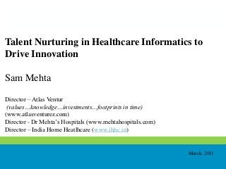 Talent Nurturing in Healthcare Informatics to
Drive Innovation
Sam Mehta
Director – Atlas Ventur
(values…knowledge…investments…footprints in time)
(www.atlasventurez.com)
Director - Dr Mehta’s Hospitals (www.mehtahospitals.com)
Director – India Home Heatlhcare (www.ihhc.in)
March, 2011
 