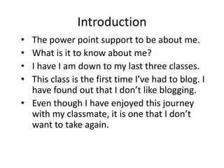 Introduction
•
•
•
•

The power point support to be about me.
What is it to know about me?
I have I am down to my last three classes.
This class is the first time I’ve had to blog. I
have found out that I don’t like blogging.
• Even though I have enjoyed this journey
with my classmate, it is one that I don’t
want to take again.

 