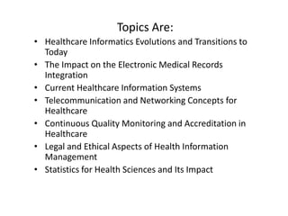Topics Are:
• Healthcare Informatics Evolutions and Transitions to
Today
• The Impact on the Electronic Medical Records
Integration
• Current Healthcare Information Systems
• Telecommunication and Networking Concepts for
Healthcare
• Continuous Quality Monitoring and Accreditation in
Healthcare
• Legal and Ethical Aspects of Health Information
Management
• Statistics for Health Sciences and Its Impact

 