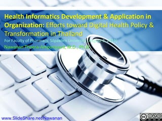 Health Informatics Development & Application in
Organization: Efforts toward Digital Health Policy &
Transformation in Thailand
For Faculty of Pharmacy, Silpakorn University (August 3, 2019)
Nawanan Theera-Ampornpunt, M.D., Ph.D.
www.SlideShare.net/Nawanan
 