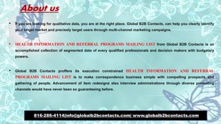 About us
• If you are looking for qualitative data, you are at the right place. Global B2B Contacts, can help you clearly identify
your target market and precisely target users through multi-channel marketing campaigns.
• HEALTH INFORMATION AND REFERRAL PROGRAMS MAILING LIST from Global B2B Contacts is an
accomplished collection of segmented data of every qualified professionals and decision makers with budgetary
powers.
• Global B2B Contacts proffers its execution constrained HEALTH INFORMATION AND REFERRAL
PROGRAMS MAILING LIST is to make correspondence business simple with compelling prospects and
gathering of people. Advancement of item redesigns also interview administrations through diverse promoting
channels would have never been so guaranteeing before.
816-286-4114|info@globalb2bcontacts.com| www.globalb2bcontacts.com
 