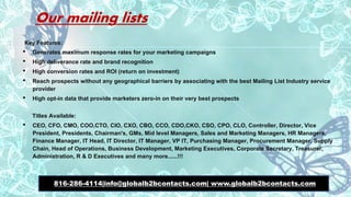 Our mailing lists
Key Features:
• Generates maximum response rates for your marketing campaigns
• High deliverance rate and brand recognition
• High conversion rates and ROI (return on investment)
• Reach prospects without any geographical barriers by associating with the best Mailing List Industry service
provider
• High opt-in data that provide marketers zero-in on their very best prospects
Titles Available:
• CEO, CFO, CMO, COO,CTO, CIO, CXO, CBO, CCO, CDO,CKO, CSO, CPO, CLO, Controller, Director, Vice
President, Presidents, Chairman's, GMs, Mid level Managers, Sales and Marketing Managers, HR Managers,
Finance Manager, IT Head, IT Director, IT Manager, VP IT, Purchasing Manager, Procurement Manager, Supply
Chain, Head of Operations, Business Development, Marketing Executives, Corporate Secretary, Treasurer,
Administration, R & D Executives and many more......!!!
816-286-4114|info@globalb2bcontacts.com| www.globalb2bcontacts.com
 