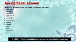 Our Database Contains
Sources provide complete marketing information such as –
• First Name
• Last Name
• Contact Title
• Email Address
• Phone Number
• Fax Number
• Company Name
• Website
• Address
• City
• State
• Postal Code
816-286-4114|info@globalb2bcontacts.com| www.globalb2bcontacts.com
 