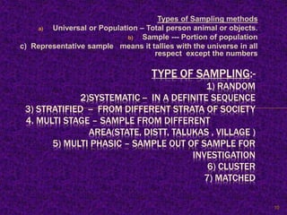 Types of Sampling methods
a) Universal or Population – Total person animal or objects.
b) Sample --- Portion of population
c) Representative sample means it tallies with the universe in all
respect except the numbers
TYPE OF SAMPLING:-
1) RANDOM
2)SYSTEMATIC -- IN A DEFINITE SEQUENCE
3) STRATIFIED -- FROM DIFFERENT STRATA OF SOCIETY
4. MULTI STAGE – SAMPLE FROM DIFFERENT
AREA(STATE, DISTT, TALUKAS , VILLAGE )
5) MULTI PHASIC – SAMPLE OUT OF SAMPLE FOR
INVESTIGATION
6) CLUSTER
7) MATCHED
10
 