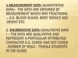 1.MEASUREMENT DATA (QUANTITATIVE
DATA)– THE DATA ARE OBTAINED BY
MEASUREMENT WHICH MAY FRACTIONAL
… E.G. BLOOD SUGAR, BODY WEIGHT AGE
,HEIGHT ETC.
2. ENUMERATIVE DATA (QUALITATIVE DATA
) – THE DATA ARE QUALITATIVE AND
REPRESENT A PARTICULAR ATTRIBUTED
CHARACTER E.G. CURED AND NOT CURED
, NUMBER OF MALE / FEMALE STUDENTS
IN THE CLASS
11
 
