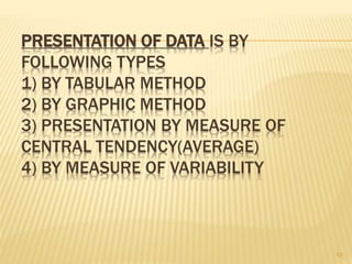 PRESENTATION OF DATA IS BY
FOLLOWING TYPES
1) BY TABULAR METHOD
2) BY GRAPHIC METHOD
3) PRESENTATION BY MEASURE OF
CENTRAL TENDENCY(AVERAGE)
4) BY MEASURE OF VARIABILITY
12
 