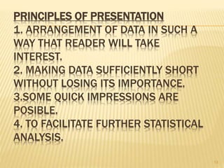 PRINCIPLES OF PRESENTATION
1. ARRANGEMENT OF DATA IN SUCH A
WAY THAT READER WILL TAKE
INTEREST.
2. MAKING DATA SUFFICIENTLY SHORT
WITHOUT LOSING ITS IMPORTANCE.
3.SOME QUICK IMPRESSIONS ARE
POSIBLE.
4. TO FACILITATE FURTHER STATISTICAL
ANALYSIS.
13
 