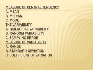 MEASURE OF CENTRAL TENDENCY
A. MEAN
B. MEDIAN.
C. MODE
THE VARIABILITY
A. BIOLOGICAL VARIABILITY.
B. RANDOM VARIABILITY
C. SAMPLING ERROR
MEASURE OF VARIABILITY
A. RANGE
B. STANDARD DEVIATION
C. COEFFICIENT OF VARIATION
15
 