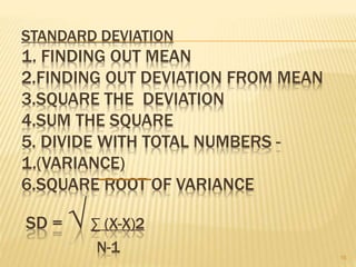 STANDARD DEVIATION
1. FINDING OUT MEAN
2.FINDING OUT DEVIATION FROM MEAN
3.SQUARE THE DEVIATION
4.SUM THE SQUARE
5. DIVIDE WITH TOTAL NUMBERS -
1.(VARIANCE)
6.SQUARE ROOT OF VARIANCE
SD = √∑ (X-X)2
N-1 16
 