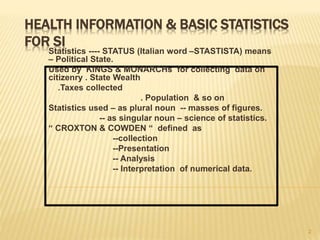 HEALTH INFORMATION & BASIC STATISTICS
FOR SI
Statistics ---- STATUS (Italian word –STASTISTA) means
– Political State.
Used by KINGS & MONARCHs for collecting data on
citizenry . State Wealth
.Taxes collected
. Population & so on
Statistics used – as plural noun -- masses of figures.
-- as singular noun – science of statistics.
“ CROXTON & COWDEN “ defined as
--collection
--Presentation
-- Analysis
-- Interpretation of numerical data.
2
 