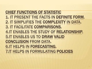CHIEF FUNCTIONS OF STATISTIC
1. IT PRESENT THE FACTS IN DEFINITE FORM.
2. IT SIMPLIFIES THE COMPLEXITY IN DATA.
3. IT FACILITATE COMPARISONS.
4.IT ENABLES THE STUDY OF RELATIONSHIP.
5.IT ENABLES US TO DRAW VALID
CONCLUSION FROM DATA.
6.IT HELPS IN FORECASTING.
7.IT HELPS IN FORMULATING POLICIES
7
 