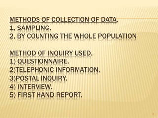 METHODS OF COLLECTION OF DATA.
1, SAMPLING.
2, BY COUNTING THE WHOLE POPULATION
METHOD OF INQUIRY USED.
1) QUESTIONNAIRE.
2)TELEPHONIC INFORMATION.
3)POSTAL INQUIRY.
4) INTERVIEW.
5) FIRST HAND REPORT.
8
 
