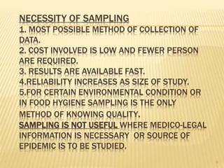 NECESSITY OF SAMPLING
1. MOST POSSIBLE METHOD OF COLLECTION OF
DATA.
2. COST INVOLVED IS LOW AND FEWER PERSON
ARE REQUIRED.
3. RESULTS ARE AVAILABLE FAST.
4.RELIABILITY INCREASES AS SIZE OF STUDY.
5.FOR CERTAIN ENVIRONMENTAL CONDITION OR
IN FOOD HYGIENE SAMPLING IS THE ONLY
METHOD OF KNOWING QUALITY.
SAMPLING IS NOT USEFUL WHERE MEDICO-LEGAL
INFORMATION IS NECESSARY OR SOURCE OF
EPIDEMIC IS TO BE STUDIED.
9
 