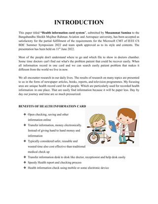 INTRODUCTION
This paper titled “Health information card system”, submitted by Musammat Samina to the
Bangabandhu Sheikh Mujibur Rahman Aviation and Aerospace university, has been accepted as
satisfactory for the partial fulfillment of the requirements for the Microsoft CMT of IEEE CS
BDC Summer Symposium 2022 and team spark approved as to its style and contents. The
presentation has been held on 11th
June 2022.
Most of the people don't understand where to go and which file to show in doctors chamber.
Some time doctors can't find out what's the problem patient that could be recover easily. When
all information record in one card and we can search easily patient problem that makes it
different from the world we live in now.
We all encounter research in our daily lives. The results of research on many topics are presented
to us in the form of newspaper articles, books, reports, and television programmes. My focusing
area are unique health record card for all people. Which are particularly used for recorded health
information in one place. That are easily find information because it will be paper less. Day by
day our journey and time are so much pressurized.
BENEFITS OF HEALTH INFORMATION CARD
❖ Open checking, saving and other
information online
❖ Transfer information, money electronically.
Instead of giving hand to hand money and
information
❖ Typically considered safer, reusable and
wasted time also cost effective than traditional
medical check up
❖ Transfer information desk to desk like doctor, receptionist and help desk easily
❖ Speedy Health report and checking process
❖ Health information check using mobile or some electronic device
 