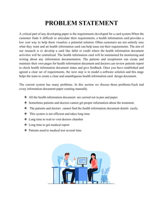PROBLEM STATEMENT
A critical part of any developing paper is the requirements developed for a card system.When the
customer finds it difficult to articulate their requirements, a health information card provides a
low cost way to help them visualize a potential solution. Often customers are not entirely sure
what they want and an health information card can help tease out their requirements. The aim of
our research is to develop a card like debit or credit where the health information document
activities will be centralized. The health information card will be maintained for monitoring and
writing about any information documentation. The patients and receptionist can create and
maintain their own pages for health information document and doctors can review patients report
to check health information document status and give feedback. Once you have established and
agreed a clear set of requirements, the next step is to model a software solution and this stage
helps the team to create a clear and unambiguous health information card design document.
The current system has many problems. In this section we discuss those problems-Each and
every information document paper creating manually.
❖ All the health information document are carried out in pen and paper.
❖ Sometimes patients and doctors cannot get proper information about the treatment.
❖ The patients and doctors cannot find the health information document details easily.
❖ This system is not efficient and takes long time
❖ Long time to wait to visit doctors chamber
❖ Long time to get medical report
❖ Patients need to medical test several time
 