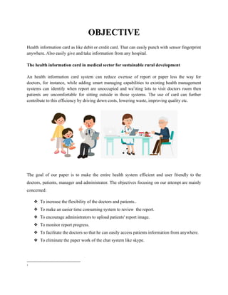 OBJECTIVE
Health information card as like debit or credit card. That can easily punch with sensor fingerprint
anywhere. Also easily give and take information from any hospital.
The health information card in medical sector for sustainable rural development
An health information card system can reduce overuse of report or paper less the way for
doctors, for instance, while adding smart managing capabilities to existing health management
systems can identify when report are unoccupied and wa1
iting lots to visit doctors room then
patients are uncomfortable for sitting outside in those systems. The use of card can further
contribute to this efficiency by driving down costs, lowering waste, improving quality etc.
The goal of our paper is to make the entire health system efficient and user friendly to the
doctors, patients, manager and administrator. The objectives focusing on our attempt are mainly
concerned:
❖ To increase the flexibility of the doctors and patients..
❖ To make an easier time consuming system to review the report.
❖ To encourage administrators to upload patients' report image.
❖ To monitor report progress.
❖ To facilitate the doctors so that he can easily access patients information from anywhere.
❖ To eliminate the paper work of the chat system like skype.
1
 