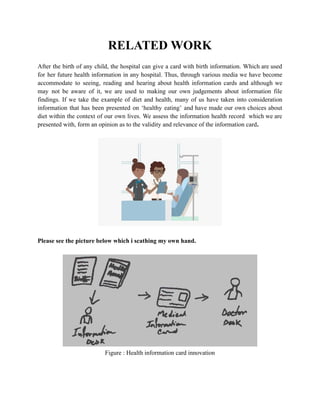 RELATED WORK
After the birth of any child, the hospital can give a card with birth information. Which are used
for her future health information in any hospital. Thus, through various media we have become
accommodate to seeing, reading and hearing about health information cards and although we
may not be aware of it, we are used to making our own judgements about information file
findings. If we take the example of diet and health, many of us have taken into consideration
information that has been presented on ‘healthy eating’ and have made our own choices about
diet within the context of our own lives. We assess the information health record which we are
presented with, form an opinion as to the validity and relevance of the information card.
Please see the picture below which i scathing my own hand.
Figure : Health information card innovation
 
