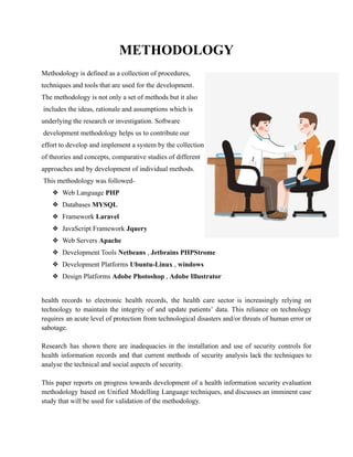 METHODOLOGY
Methodology is defined as a collection of procedures,
techniques and tools that are used for the development.
The methodology is not only a set of methods but it also
includes the ideas, rationale and assumptions which is
underlying the research or investigation. Software
development methodology helps us to contribute our
effort to develop and implement a system by the collection
of theories and concepts, comparative studies of different
approaches and by development of individual methods.
This methodology was followed-
❖ Web Language PHP
❖ Databases MYSQL
❖ Framework Laravel
❖ JavaScript Framework Jquery
❖ Web Servers Apache
❖ Development Tools Netbeans , Jetbrains PHPStrome
❖ Development Platforms Ubuntu-Linux , windows
❖ Design Platforms Adobe Photoshop , Adobe Illustrator
health records to electronic health records, the health care sector is increasingly relying on
technology to maintain the integrity of and update patients’ data. This reliance on technology
requires an acute level of protection from technological disasters and/or threats of human error or
sabotage.
Research has shown there are inadequacies in the installation and use of security controls for
health information records and that current methods of security analysis lack the techniques to
analyse the technical and social aspects of security.
This paper reports on progress towards development of a health information security evaluation
methodology based on Unified Modelling Language techniques, and discusses an imminent case
study that will be used for validation of the methodology.
 