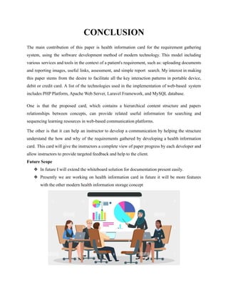 CONCLUSION
The main contribution of this paper is health information card for the requirement gathering
system, using the software development method of modern technology. This model including
various services and tools in the context of a patient's requirement, such as: uploading documents
and reporting images, useful links, assessment, and simple report search. My interest in making
this paper stems from the desire to facilitate all the key interaction patterns in portable device,
debit or credit card. A list of the technologies used in the implementation of web-based system
includes PHP Platform, Apache Web Server, Laravel Framework, and MySQL database.
One is that the proposed card, which contains a hierarchical content structure and papers
relationships between concepts, can provide related useful information for searching and
sequencing learning resources in web-based communication platforms.
The other is that it can help an instructor to develop a communication by helping the structure
understand the how and why of the requirements gathered by developing a health information
card. This card will give the instructors a complete view of paper progress by each developer and
allow instructors to provide targeted feedback and help to the client.
Future Scope
❖ In future I will extend the whiteboard solution for documentation present easily.
❖ Presently we are working on health information card in future it will be more features
with the other modern health information storage concept
 