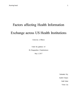 Running head: 1
Factors affecting Health Information
Exchange across US Health Institutions
University of Illinois
Under the guidance of:
Dr. Ranganathan Chandraskaren
May 3, 2017
Submitted By:
Aadish Chopra
Sahil Sahni
Vivian Lin
 